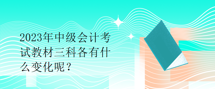 2023年中級會計考試教材三科各有什么變化呢？