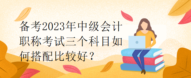 備考2023年中級(jí)會(huì)計(jì)職稱考試三個(gè)科目如何搭配比較好？