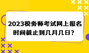 2023稅務(wù)師考試網(wǎng)上報(bào)名時(shí)間截止到幾月幾日？