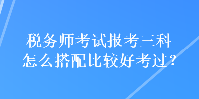 稅務(wù)師考試報考三科怎么搭配比較好考過？