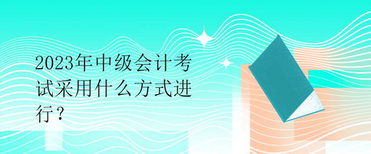 2023年中級(jí)會(huì)計(jì)考試采用什么方式進(jìn)行？