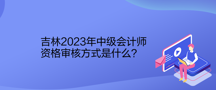 吉林2023年中級會計師資格審核方式是什么？