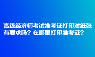 高級經(jīng)濟師考試準考證打印對紙張有要求嗎？在哪里打印準考證？