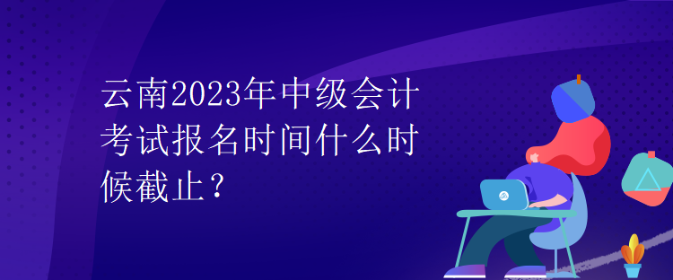 云南2023年中級會計考試報名時間什么時候截止？