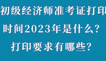 初級經(jīng)濟(jì)師準(zhǔn)考證打印時間2023年是什么？打印要求有哪些？