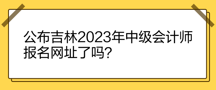 公布吉林2023年中級會計師報名網(wǎng)址了嗎？