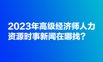 2023年高級經(jīng)濟師人力資源時事新聞在哪找？