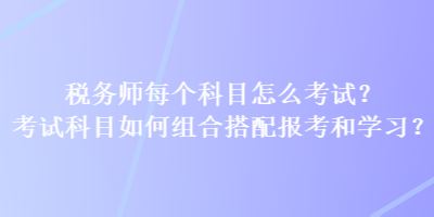 稅務(wù)師每個(gè)科目怎么考試？考試科目如何組合搭配報(bào)考和學(xué)習(xí)？