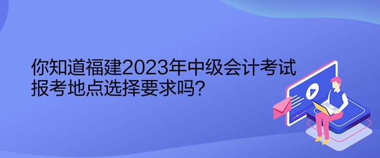 你知道福建2023年中級(jí)會(huì)計(jì)考試報(bào)考地點(diǎn)選擇要求嗎？