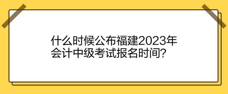 什么時候公布福建2023年會計中級考試報名時間？