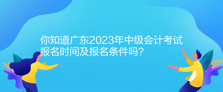 你知道廣東2023年中級會計考試報名時間及報名條件嗎？