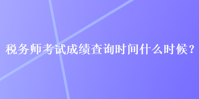 稅務師考試成績查詢時間什么時候？