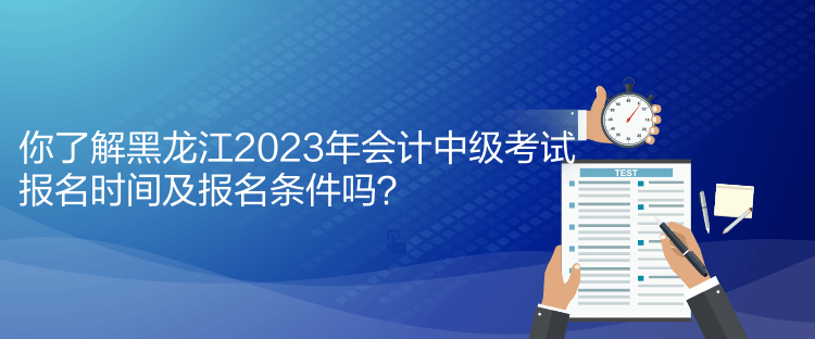 你了解黑龍江2023年會計中級考試報名時間及報名條件嗎？