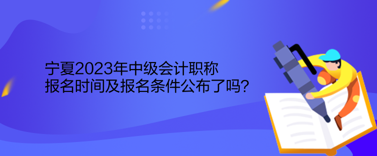 寧夏2023年中級會計職稱報名時間及報名條件公布了嗎？