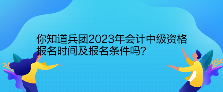 你知道兵團2023年會計中級資格報名時間及報名條件嗎？