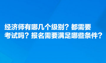 經(jīng)濟(jì)師有哪幾個(gè)級別？都需要考試嗎？報(bào)名需要滿足哪些條件？