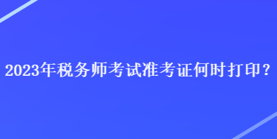 2023年稅務(wù)師考試準(zhǔn)考證何時打印？