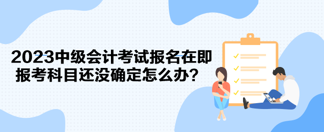 2023中級會計考試報名在即 報考科目還沒確定怎么辦？