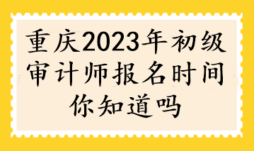 重慶2023年初級(jí)審計(jì)師報(bào)名時(shí)間