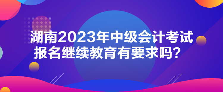 湖南2023年中級會計考試報名繼續(xù)教育有要求嗎？