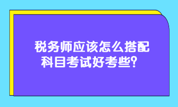 稅務(wù)師應(yīng)該怎么搭配科目考試好考些？