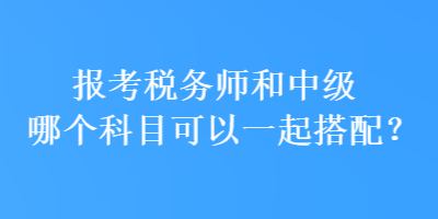 報考稅務(wù)師和中級哪個科目可以一起搭配？