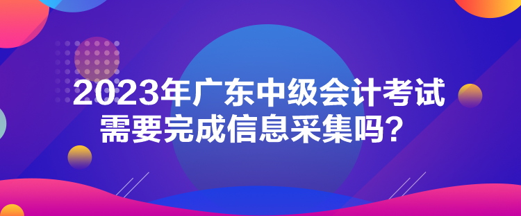 2023年廣東中級(jí)會(huì)計(jì)考試需要完成信息采集嗎？