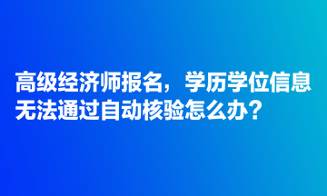 高級經(jīng)濟師報名，學歷學位信息無法通過自動核驗怎么辦？