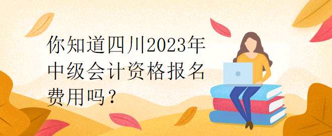 你知道四川2023年中級會計資格報名費用嗎？