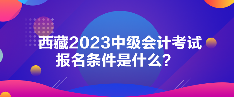 西藏2023中級(jí)會(huì)計(jì)考試報(bào)名條件是什么？