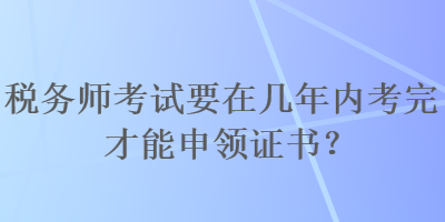 稅務(wù)師考試要在幾年內(nèi)考完才能申領(lǐng)證書？