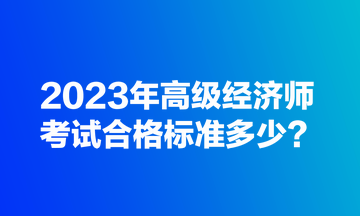 2023年高級經濟師考試合格標準多少？