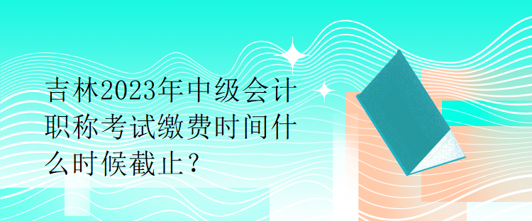 吉林2023年中級(jí)會(huì)計(jì)職稱考試?yán)U費(fèi)時(shí)間什么時(shí)候截止？