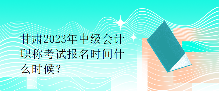 甘肅2023年中級會計職稱考試報名時間什么時候？