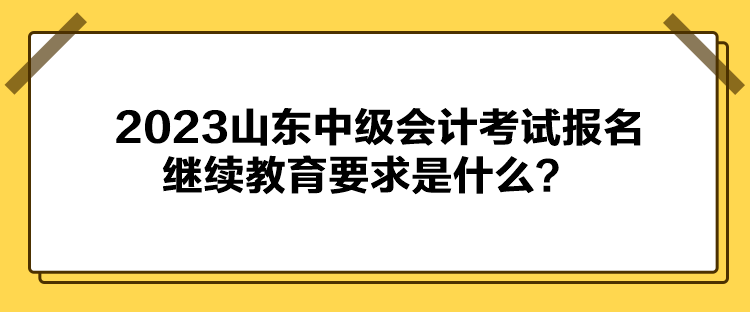 2023山東中級會計考試報名繼續(xù)教育要求是什么？