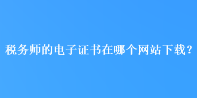 稅務(wù)師的電子證書在哪個網(wǎng)站下載？