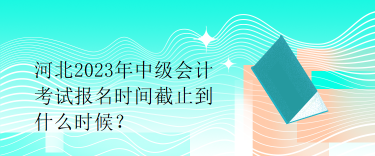 河北2023年中級(jí)會(huì)計(jì)考試報(bào)名時(shí)間截止到什么時(shí)候？