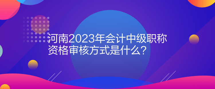 河南2023年會計中級職稱資格審核方式是什么？