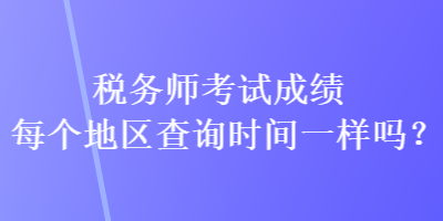 稅務師考試成績每個地區(qū)查詢時間一樣嗎？