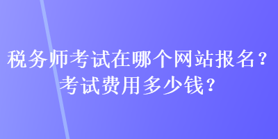 稅務(wù)師考試在哪個網(wǎng)站報名？考試費用多少錢？