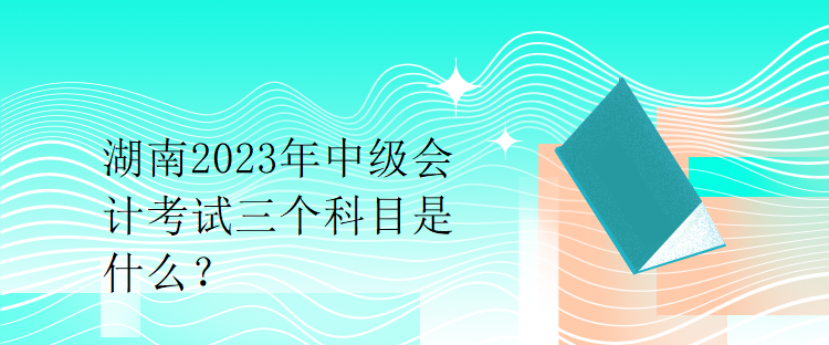 湖南2023年中級會計(jì)考試三個(gè)科目是什么？