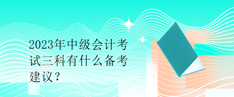 2023年中級(jí)會(huì)計(jì)考試三科有什么備考建議？