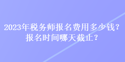 2023年稅務(wù)師報(bào)名費(fèi)用多少錢？報(bào)名時(shí)間哪天截止？