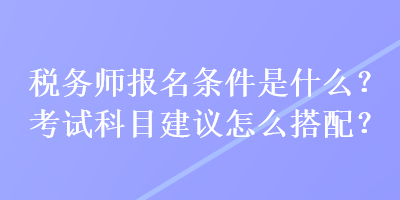 稅務(wù)師報(bào)名條件是什么？考試科目建議怎么搭配？