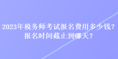 2023年稅務(wù)師考試報(bào)名費(fèi)用多少錢？報(bào)名時(shí)間截止到哪天？