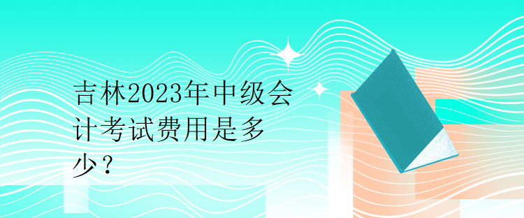 吉林2023年中級會計(jì)考試費(fèi)用是多少？