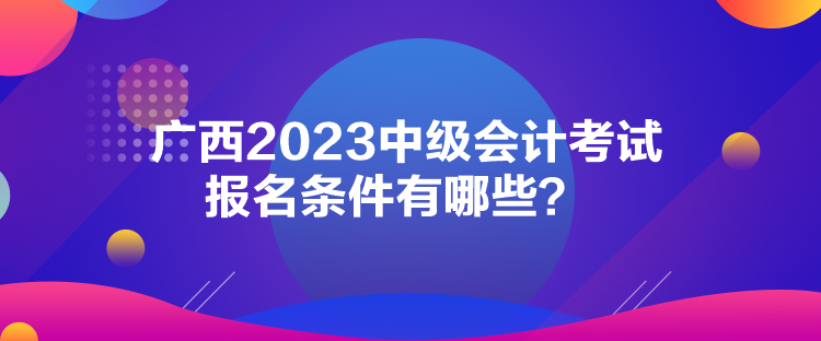 廣西2023中級會(huì)計(jì)考試報(bào)名條件有哪些？