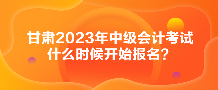 甘肅2023年中級會計考試什么時候開始報名？