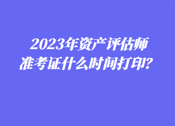 2023年資產(chǎn)評估師準考證什么時間打??？