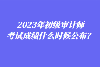 2023年初級審計師考試成績什么時候公布？